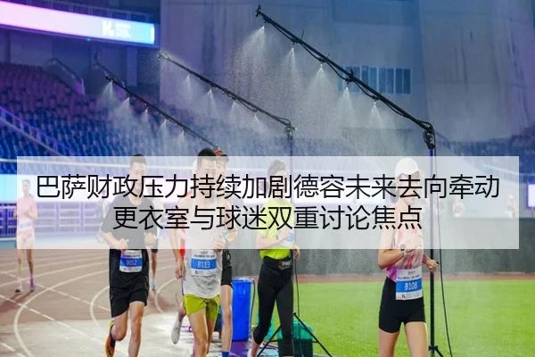 巴萨财政压力持续加剧德容未来去向牵动更衣室与球迷双重讨论焦点