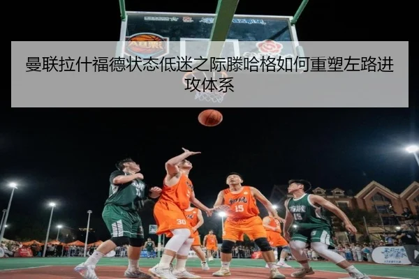 曼联拉什福德状态低迷之际滕哈格如何重塑左路进攻体系
