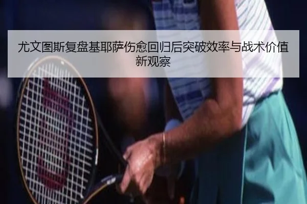 尤文图斯复盘基耶萨伤愈回归后突破效率与战术价值新观察