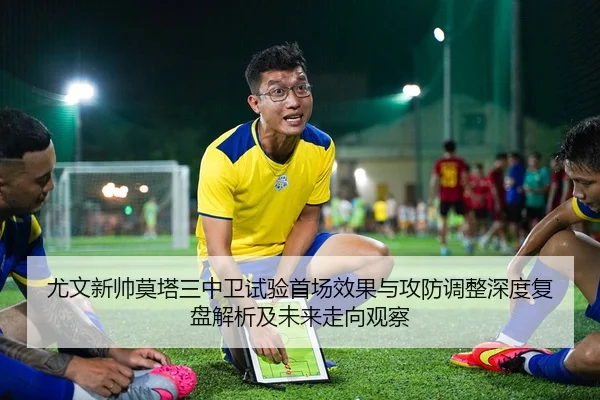 尤文新帅莫塔三中卫试验首场效果与攻防调整深度复盘解析及未来走向观察