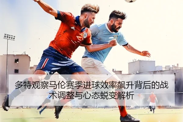 多特观察马伦赛季进球效率飙升背后的战术调整与心态蜕变解析