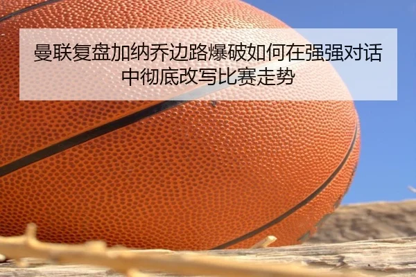 曼联复盘加纳乔边路爆破如何在强强对话中彻底改写比赛走势