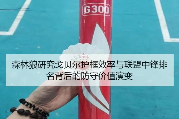 森林狼研究戈贝尔护框效率与联盟中锋排名背后的防守价值演变
