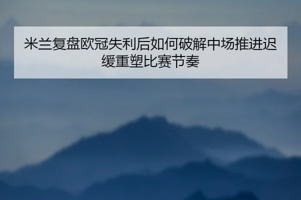 米兰复盘欧冠失利后如何破解中场推进迟缓重塑比赛节奏