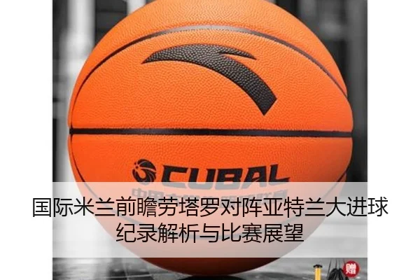 国际米兰前瞻劳塔罗对阵亚特兰大进球纪录解析与比赛展望