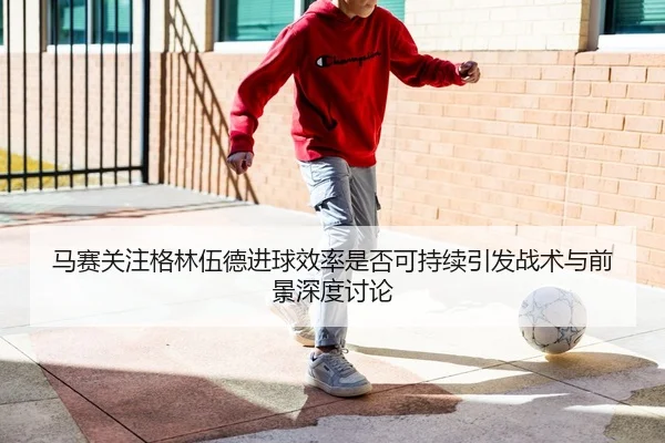 马赛关注格林伍德进球效率是否可持续引发战术与前景深度讨论