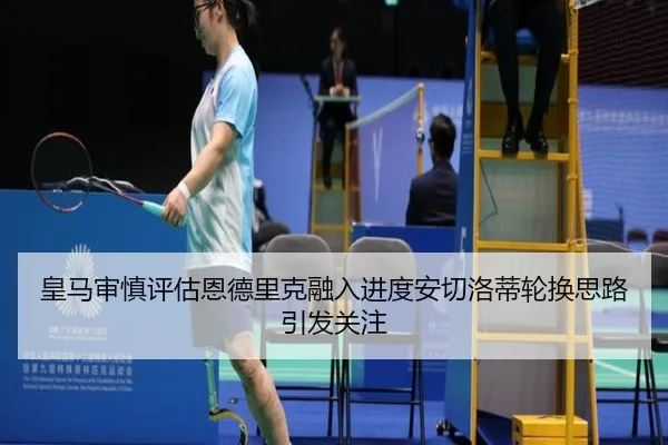 皇马审慎评估恩德里克融入进度安切洛蒂轮换思路引发关注